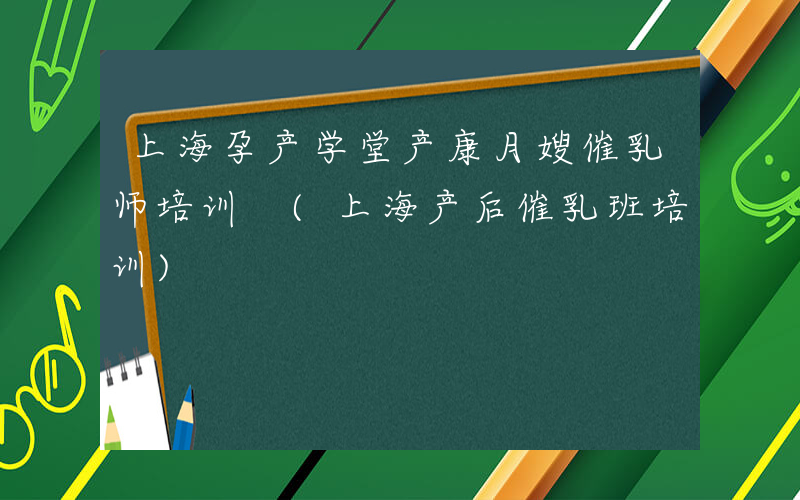 上海孕产学堂产康月嫂催乳师培训 (上海产后催乳班培训)